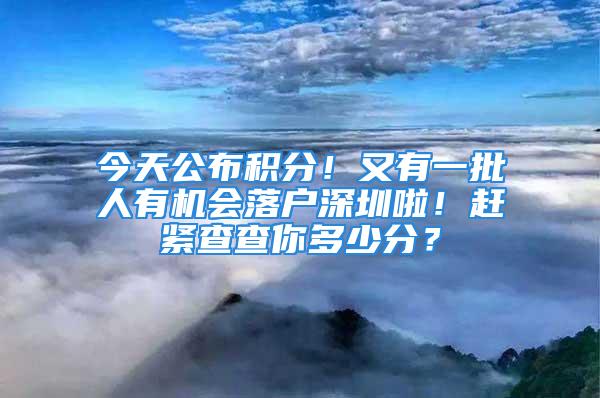 今天公布積分！又有一批人有機會落戶深圳啦！趕緊查查你多少分？