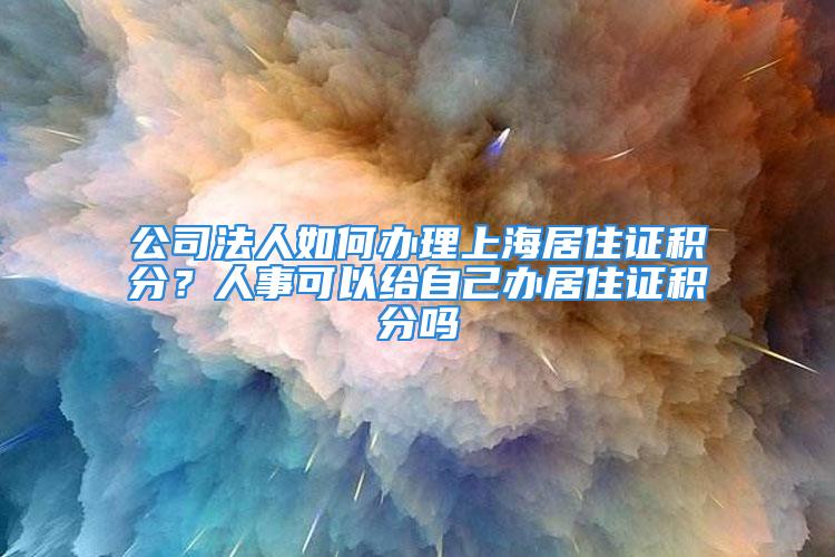 公司法人如何辦理上海居住證積分？人事可以給自己辦居住證積分嗎