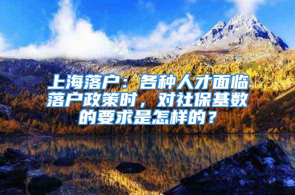 上海落戶：各種人才面臨落戶政策時，對社保基數(shù)的要求是怎樣的？