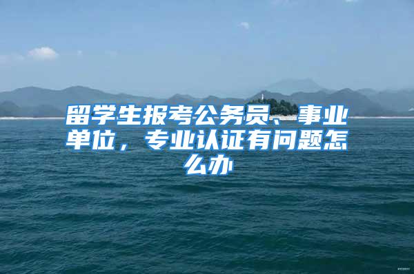 留學(xué)生報考公務(wù)員、事業(yè)單位，專業(yè)認(rèn)證有問題怎么辦