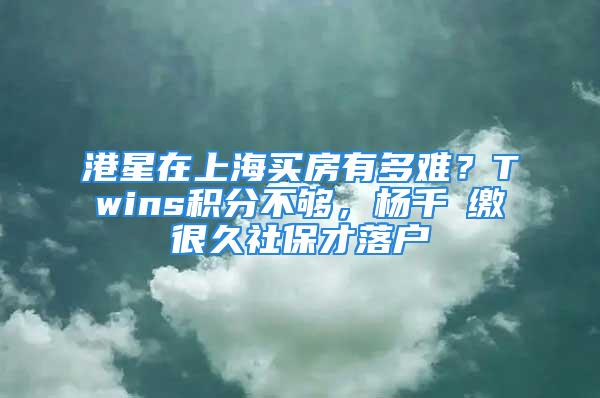 港星在上海買房有多難？Twins積分不夠，楊千嬅繳很久社保才落戶