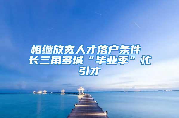 相繼放寬人才落戶條件 長三角多城“畢業(yè)季”忙引才