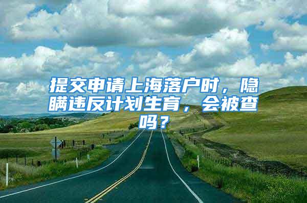 提交申請上海落戶時，隱瞞違反計劃生育，會被查嗎？