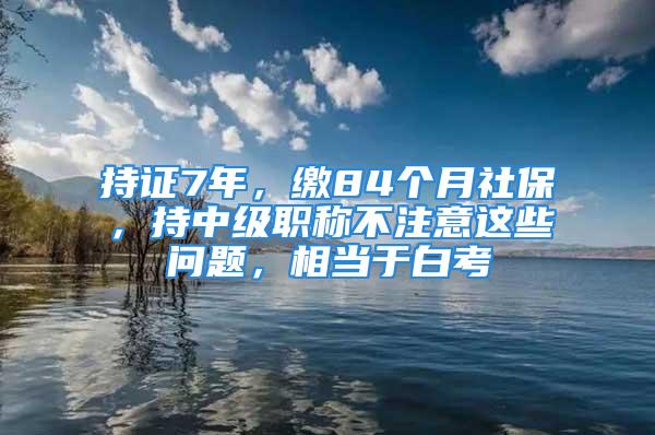 持證7年，繳84個月社保，持中級職稱不注意這些問題，相當(dāng)于白考