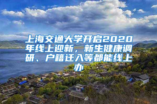 上海交通大學(xué)開啟2020年線上迎新，新生健康調(diào)研、戶籍遷入等都能線上辦