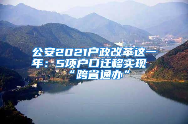 公安2021戶政改革這一年：5項戶口遷移實現(xiàn)“跨省通辦”