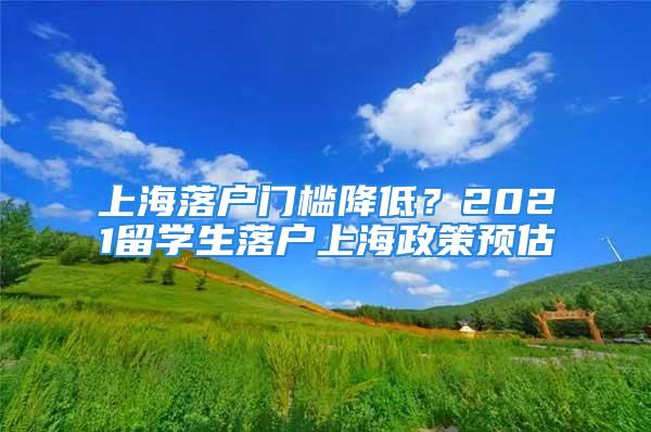 上海落戶門檻降低？2021留學(xué)生落戶上海政策預(yù)估