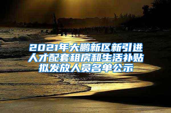 2021年大鵬新區(qū)新引進(jìn)人才配套租房和生活補(bǔ)貼擬發(fā)放人員名單公示