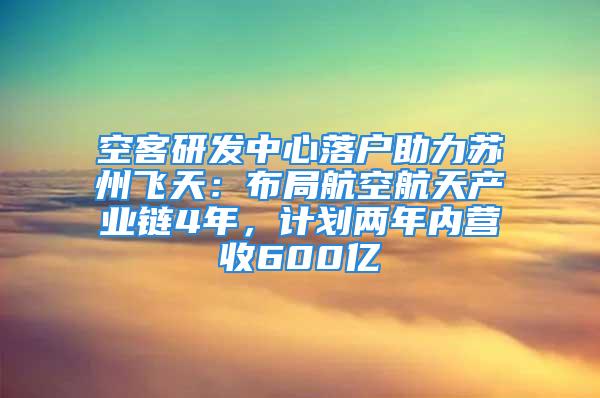 空客研發(fā)中心落戶助力蘇州飛天：布局航空航天產(chǎn)業(yè)鏈4年，計(jì)劃兩年內(nèi)營收600億