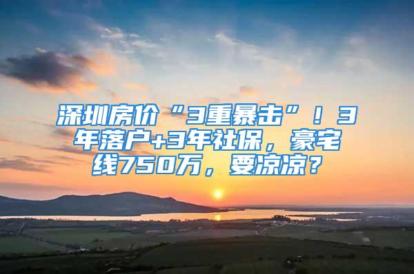 深圳房價“3重暴擊”！3年落戶+3年社保，豪宅線750萬，要涼涼？