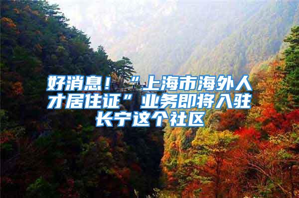 好消息！“上海市海外人才居住證”業(yè)務(wù)即將入駐長寧這個社區(qū)