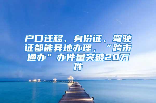 戶口遷移、身份證、駕駛證都能異地辦理，“跨市通辦”辦件量突破20萬件