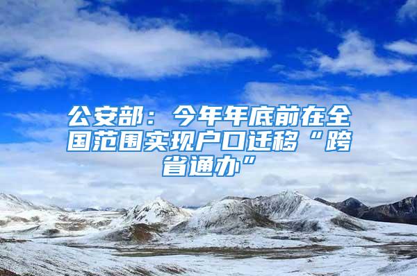 公安部：今年年底前在全國范圍實(shí)現(xiàn)戶口遷移“跨省通辦”