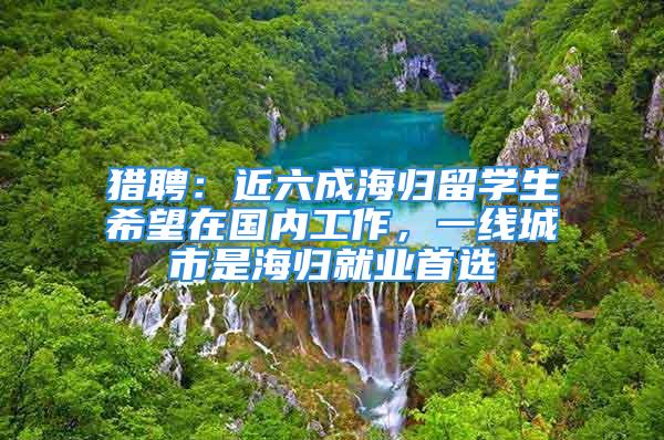 獵聘：近六成海歸留學(xué)生希望在國(guó)內(nèi)工作，一線城市是海歸就業(yè)首選