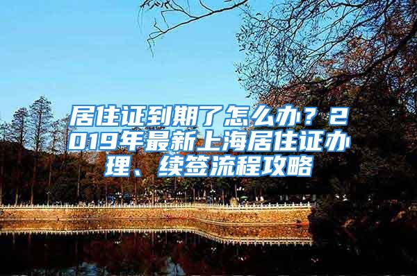 居住證到期了怎么辦？2019年最新上海居住證辦理、續(xù)簽流程攻略