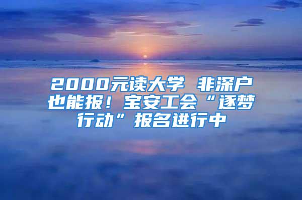 2000元讀大學(xué) 非深戶也能報(bào)！寶安工會(huì)“逐夢(mèng)行動(dòng)”報(bào)名進(jìn)行中