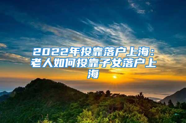 2022年投靠落戶上海：老人如何投靠子女落戶上海