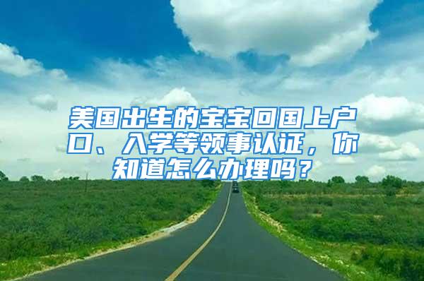 美國出生的寶寶回國上戶口、入學(xué)等領(lǐng)事認(rèn)證，你知道怎么辦理嗎？