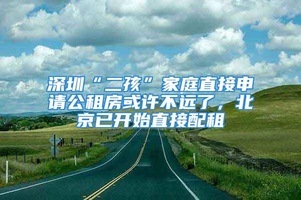 深圳“二孩”家庭直接申請(qǐng)公租房或許不遠(yuǎn)了，北京已開始直接配租