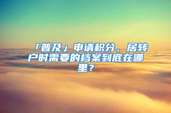 「普及」申請(qǐng)積分、居轉(zhuǎn)戶時(shí)需要的檔案到底在哪里？