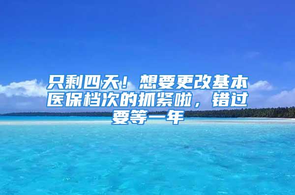 只剩四天！想要更改基本醫(yī)保檔次的抓緊啦，錯(cuò)過要等一年