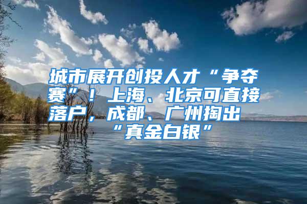 城市展開創(chuàng)投人才“爭奪賽”！上海、北京可直接落戶，成都、廣州掏出“真金白銀”