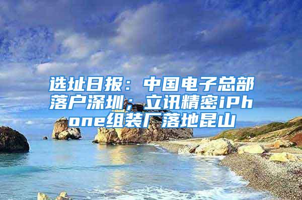 選址日報(bào)：中國電子總部落戶深圳；立訊精密iPhone組裝廠落地昆山