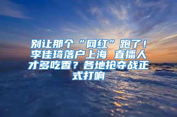 別讓那個(gè)“網(wǎng)紅”跑了！李佳琦落戶上海 直播人才多吃香？各地?fù)寠Z戰(zhàn)正式打響