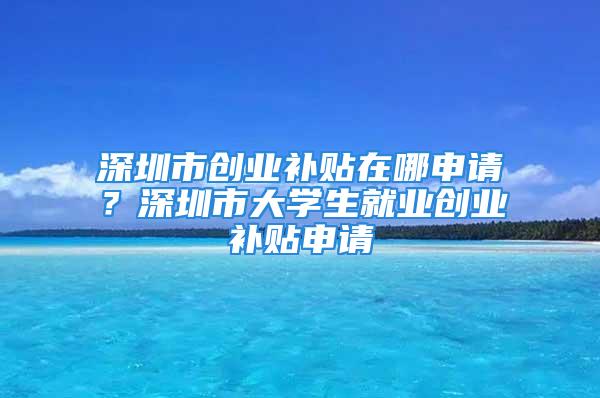 深圳市創(chuàng)業(yè)補貼在哪申請？深圳市大學(xué)生就業(yè)創(chuàng)業(yè)補貼申請