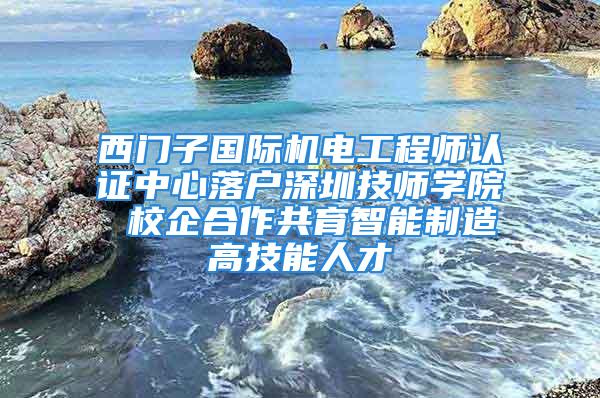 西門子國際機電工程師認證中心落戶深圳技師學院 校企合作共育智能制造高技能人才