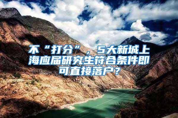 不“打分”，5大新城上海應(yīng)屆研究生符合條件即可直接落戶？