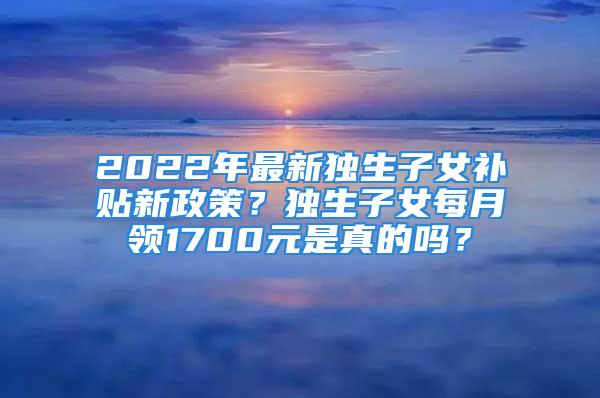 2022年最新獨(dú)生子女補(bǔ)貼新政策？獨(dú)生子女每月領(lǐng)1700元是真的嗎？