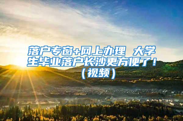 落戶專(zhuān)窗+網(wǎng)上辦理 大學(xué)生畢業(yè)落戶長(zhǎng)沙更方便了?。ㄒ曨l）