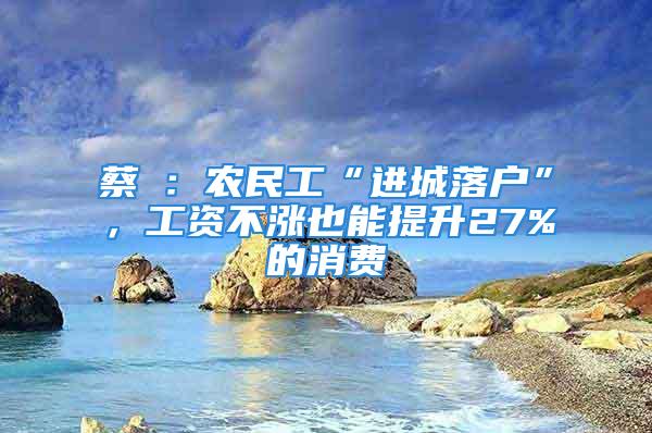 蔡昉：農(nóng)民工“進城落戶”，工資不漲也能提升27%的消費