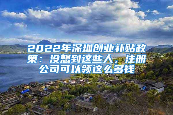 2022年深圳創(chuàng)業(yè)補貼政策：沒想到這些人，注冊公司可以領(lǐng)這么多錢