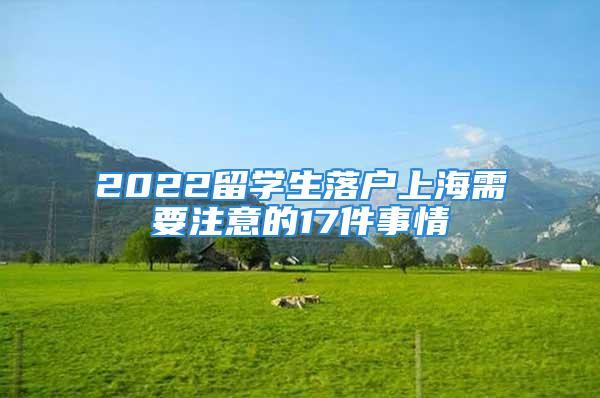 2022留學(xué)生落戶上海需要注意的17件事情