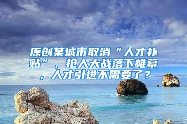 原創(chuàng)某城市取消“人才補(bǔ)貼”，搶人大戰(zhàn)落下帷幕，人才引進(jìn)不需要了？