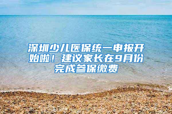 深圳少兒醫(yī)保統(tǒng)一申報開始啦！建議家長在9月份完成參保繳費