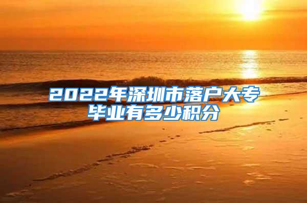 2022年深圳市落戶大專畢業(yè)有多少積分