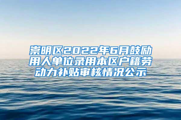 崇明區(qū)2022年6月鼓勵用人單位錄用本區(qū)戶籍勞動力補貼審核情況公示