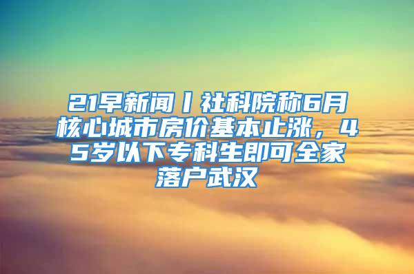 21早新聞丨社科院稱6月核心城市房價基本止?jié)q，45歲以下專科生即可全家落戶武漢