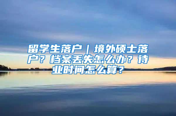 留學(xué)生落戶｜境外碩士落戶？檔案丟失怎么辦？待業(yè)時間怎么算？