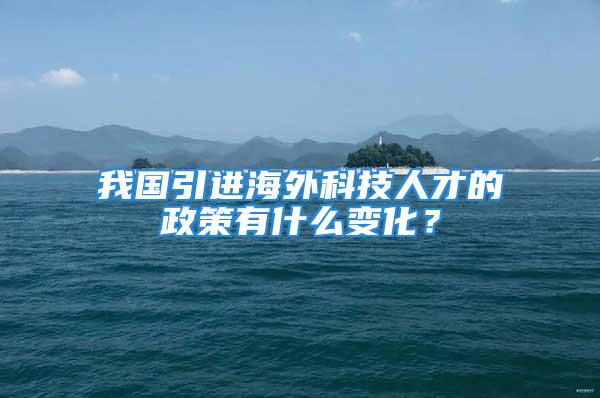 我國引進海外科技人才的政策有什么變化？