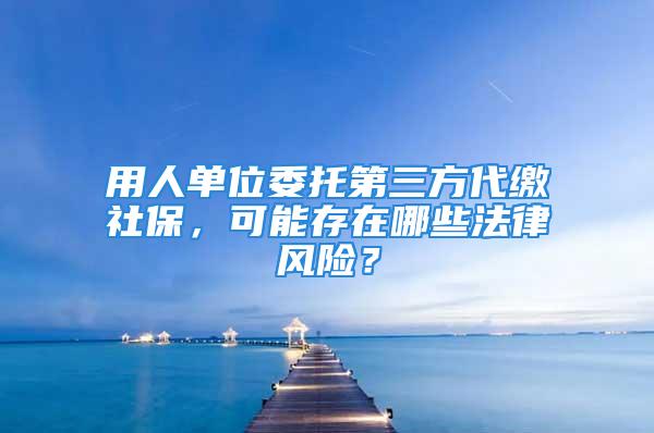 用人單位委托第三方代繳社保，可能存在哪些法律風險？