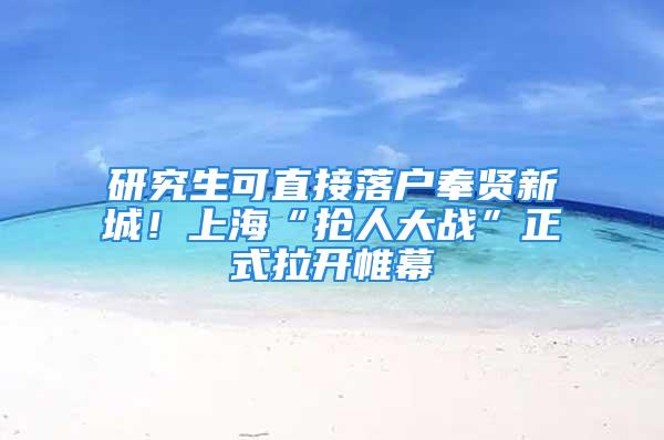 研究生可直接落戶奉賢新城！上?！皳屓舜髴?zhàn)”正式拉開帷幕