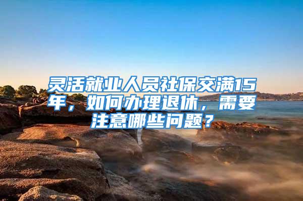 靈活就業(yè)人員社保交滿15年，如何辦理退休，需要注意哪些問題？