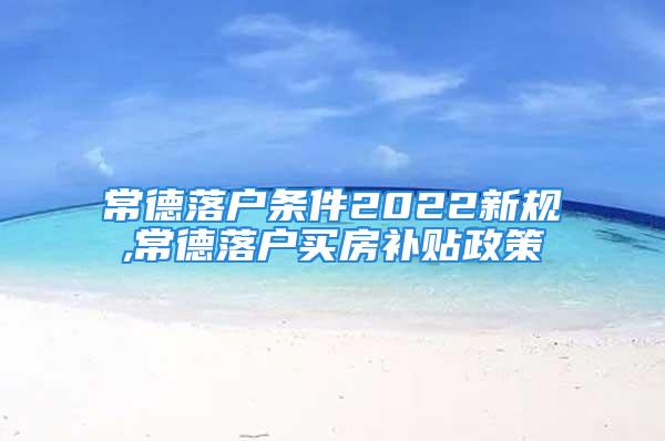 常德落戶條件2022新規(guī),常德落戶買房補貼政策