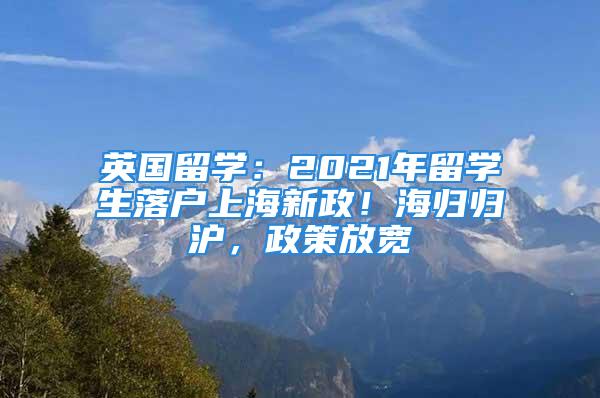 英國留學：2021年留學生落戶上海新政！海歸歸滬，政策放寬