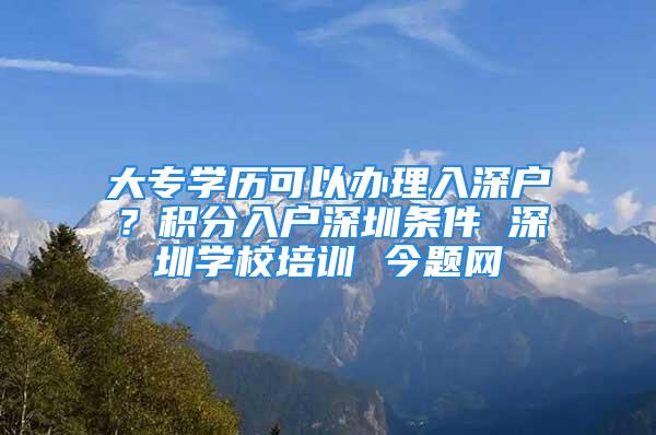 大專學(xué)歷可以辦理入深戶？積分入戶深圳條件 深圳學(xué)校培訓(xùn) 今題網(wǎng)