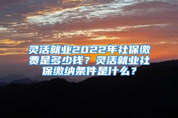 靈活就業(yè)2022年社保繳費(fèi)是多少錢？靈活就業(yè)社保繳納條件是什么？